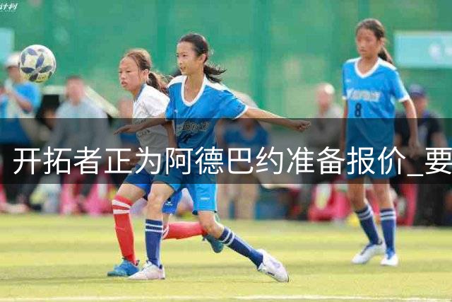 开拓者正为阿德巴约准备报价 要反挖角热火？